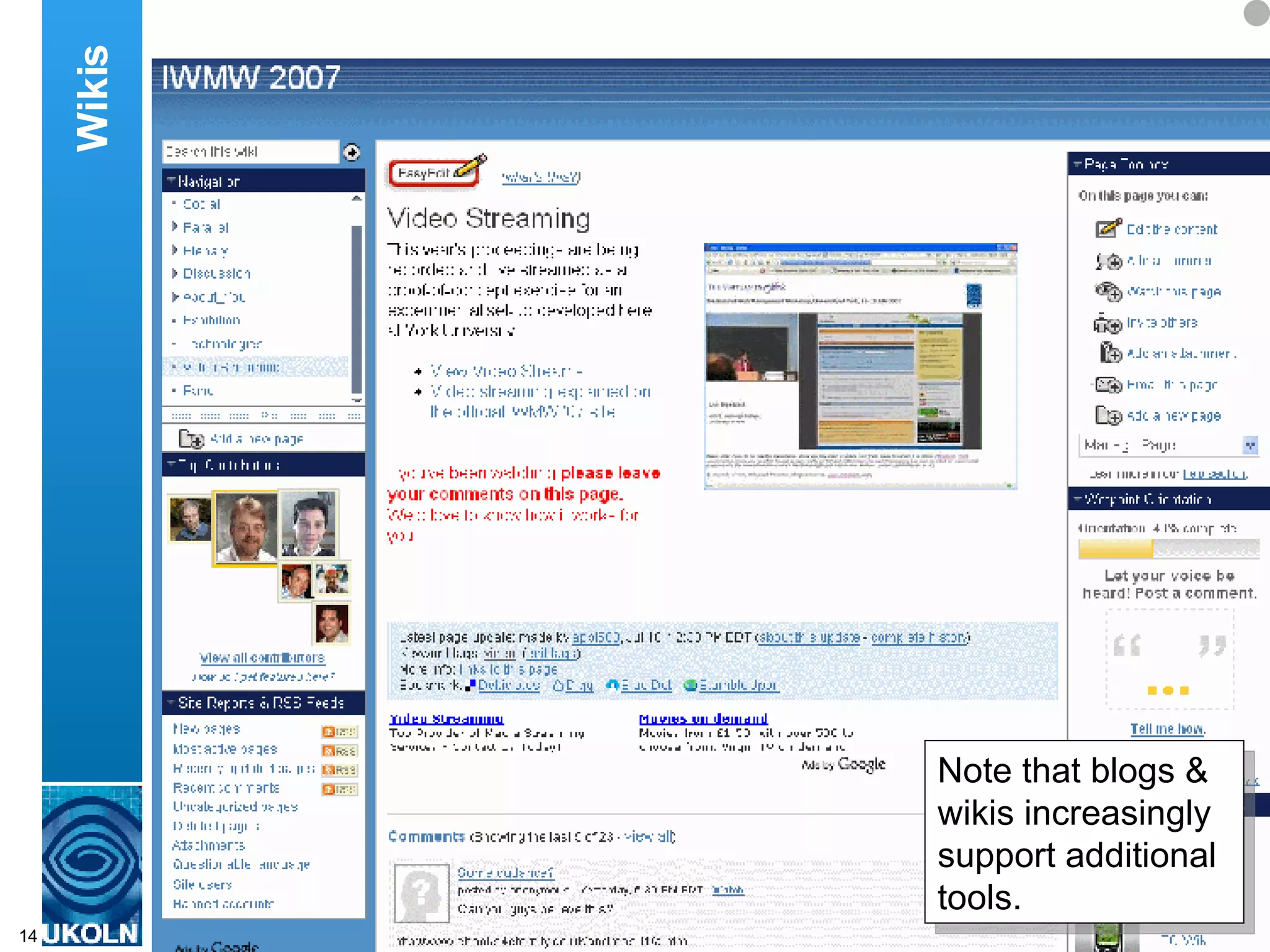 The wiki was also used after the event.  It was used to provide feedback on various aspects of the workshops.  In addition the wiki could be used to upload additional content related to the event.  For example a number of videos of talks at the workshop were taken and subsequently made available.  As with many Web 2.0 services, the wiki provides an RSS feed, which enables changes made to the wiki to be easily accessed. Wikis Note that blogs & wikis increasingly support additional tools. 
