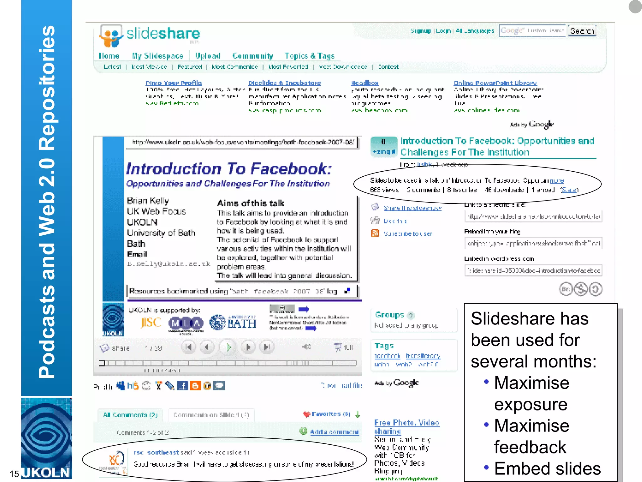 For some time I’ve been using Slideshare repository service.  My PowerPoint slides are available on the UKOLN Web site, but uploading a copy to Slideshare enables me to reach a wider audience and to provide additional functionality at no cost to myself – such as Slideshare’s annotation facility and the ability to embed the slideshow in Web pages, blogs, etc.  The community aspect of Slideshare is also useful – I can see the users who ad my slides to their list of favourites, and then see other slideshows that they like or have produced themselves.  A new feature of Slideshare is the ability to embed a sound track with the slides, which can be synched with the slides.  I’ve done this for this talk, so that as well as attending the live presentation or downloading the PowerPoints you can also listen to the multimedia presentation – which can also be easily embedded into Web pages and blogs. And this sound track can be used in a Podcast – this is an RSS file which allows an  MP3 file to be easily syndicated to MP3 players. The software needed to do this is freely available – and I don’t even need to install software locally. This allows me to get my ideas and thoughts out to a much larger audience that will attend the one-off live presentation of this talk. Clearly this provides accessibility benefits, as well as minimising travel costs and my carbon footprint. Podcasts and Web 2.0 Repositories Slideshare has been used for several months: Maximise exposure  Maximise feedback Embed slides 