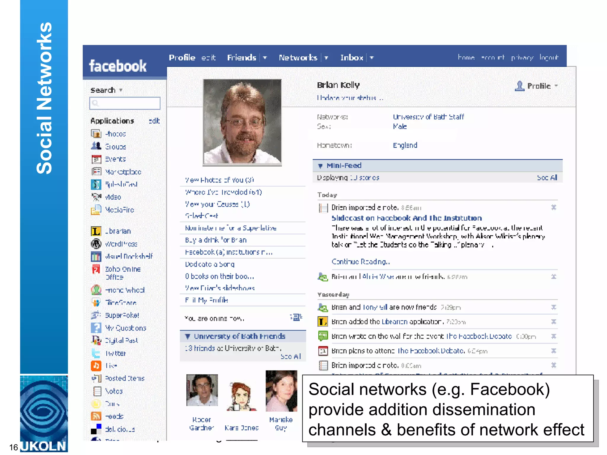 I also provide access to my blog, my slides on Slideshare and information about what I’m doing and my interests using the Facebook social networking service. This is useful as Facebook is so popular it can help me to reach new audiences. And it is also useful in allowing me to keep in informal contact with my peers. Social Networks Social networks (e.g. Facebook) provide addition dissemination channels & benefits of network effect  
