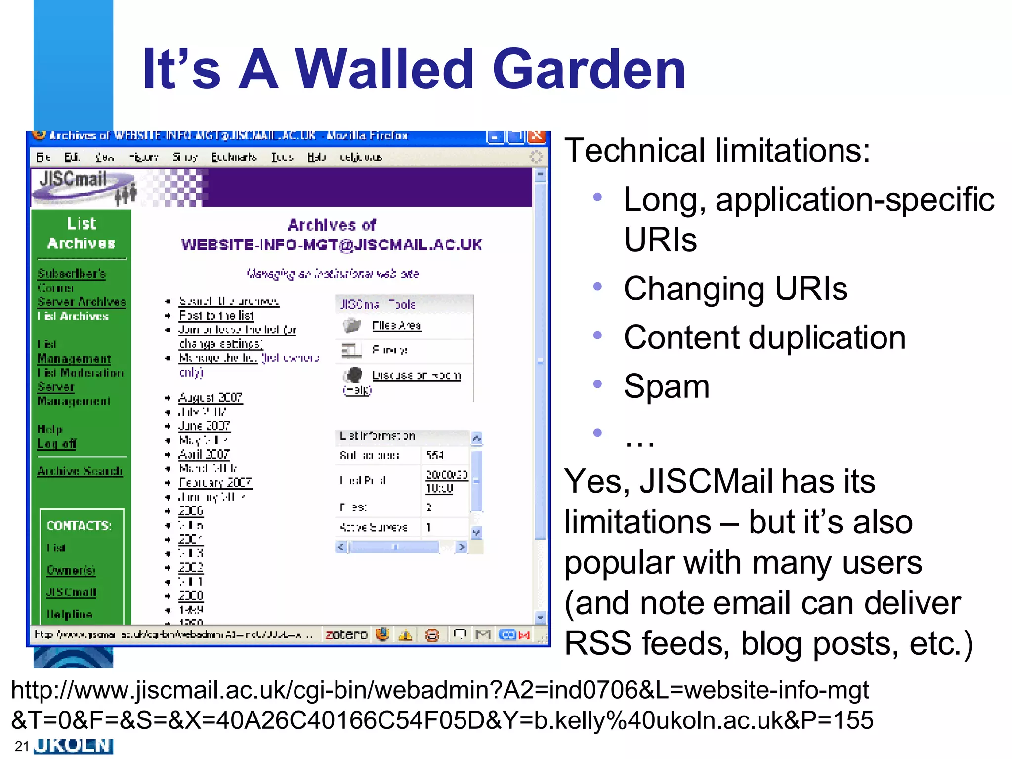 It’s A Walled Garden Technical limitations: Long, application-specific URIs Changing URIs Content duplication Spam … http://www.jiscmail.ac.uk/cgi-bin/webadmin?A2=ind0706&L=website-info-mgt &T=0&F=&S=&X=40A26C40166C54F05D&Y=b.kelly%40ukoln.ac.uk&P=155 Yes, JISCMail has its limitations – but it’s also popular with many users (and note email can deliver RSS feeds, blog posts, etc.) 