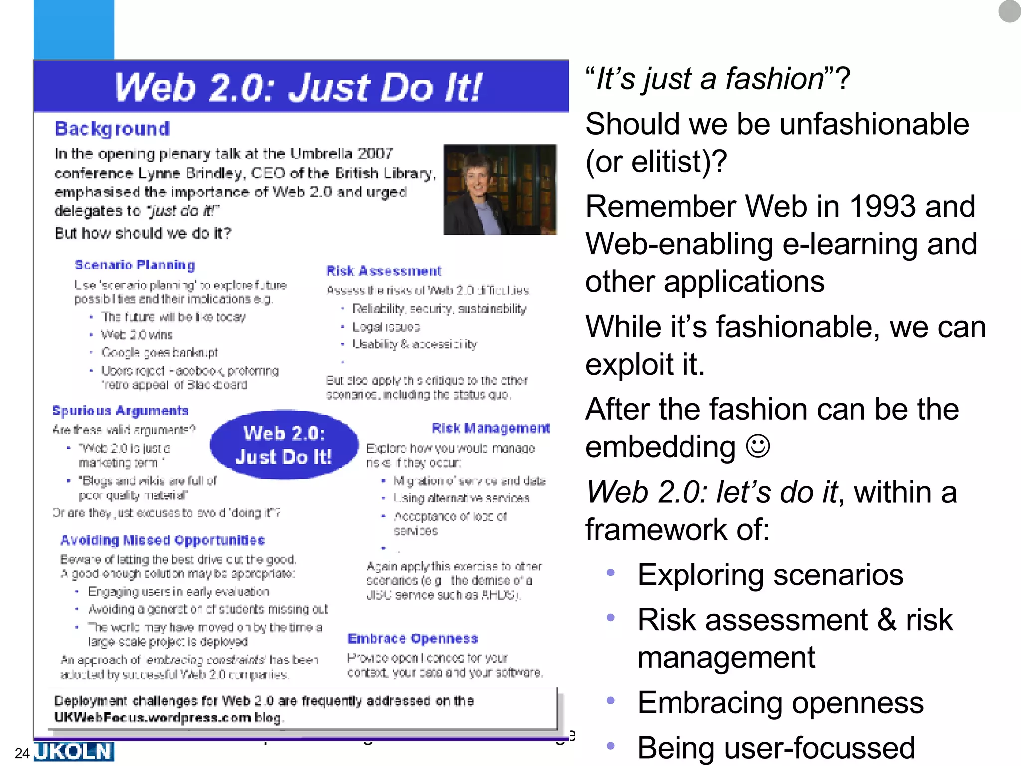 “ It’s just a fashion ”? Should we be unfashionable (or elitist)? Remember Web in 1993 and Web-enabling e-learning and other applications While it’s fashionable, we can exploit it. After the fashion can be the embedding   Web 2.0: let’s do it , within a framework of: Exploring scenarios Risk assessment & risk management Embracing openness  Being user-focussed 