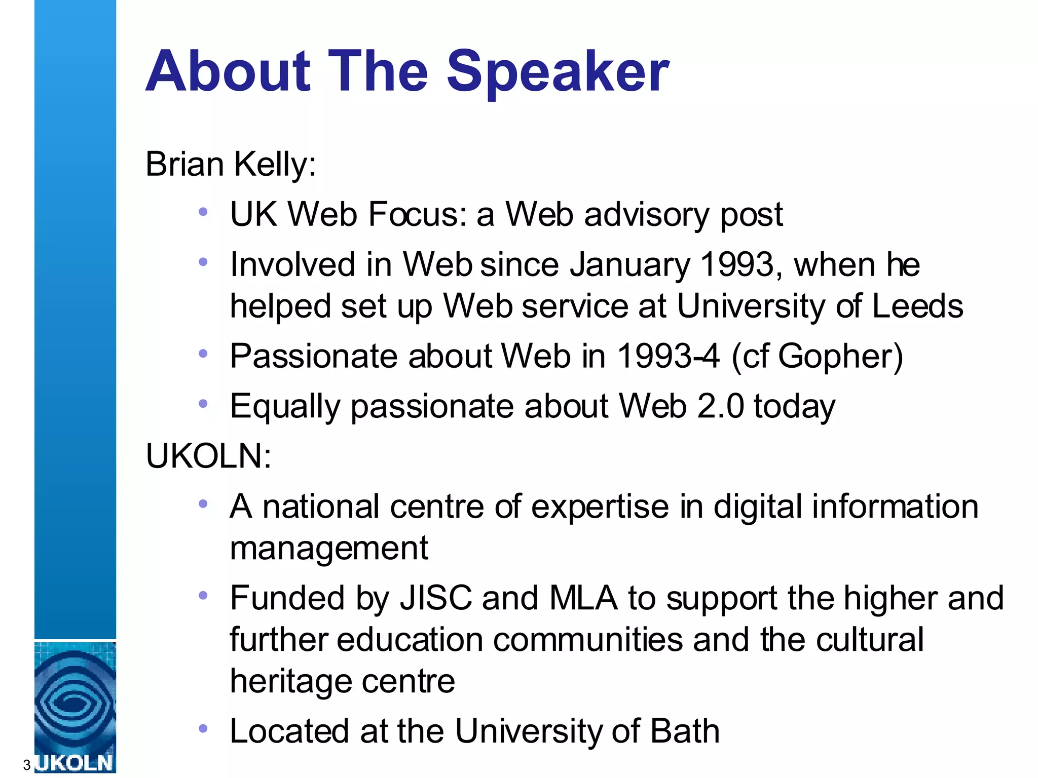 About The Speaker Brian Kelly: UK Web Focus: a Web advisory post Involved in Web since January 1993, when he helped set up Web service at University of Leeds Passionate about Web in 1993-4 (cf Gopher) Equally passionate about Web 2.0 today UKOLN: A national centre of expertise in digital information management Funded by JISC and MLA to support the higher and further education communities and the cultural heritage centre Located at the University of Bath 