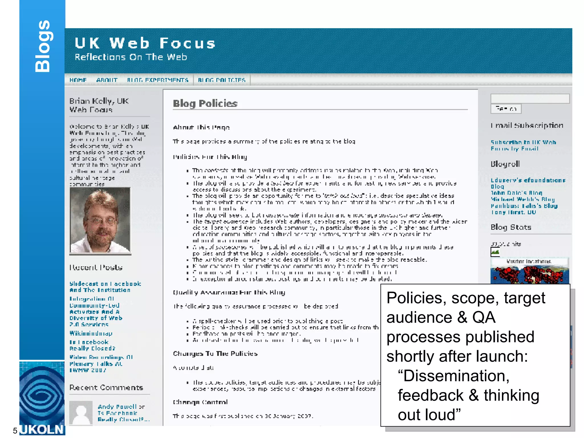 When you are setting up a blog it can be important to clarify its scope (including the topics to be addressed in the blog), the target audience and the purpose of the blog and associated best practices for ensuring that the blog is fit for its purpose.. In my case, the blog is about the Web, including Web standards, Web innovations and best practices.  The target audience includes Web developers, practitioners and policy makers in the higher and further educational communities and the cultural heritage sector. The purposes of the blog include dissemination, getting feedback and engaging with my users and ‘thinking aloud’. Encouraging the blog readers to respond to postings helps to ensure that the content of the blog is appropriate for the target audience. Blogs Policies, scope, target audience & QA processes published shortly after launch: “ Dissemination, feedback & thinking out loud” 