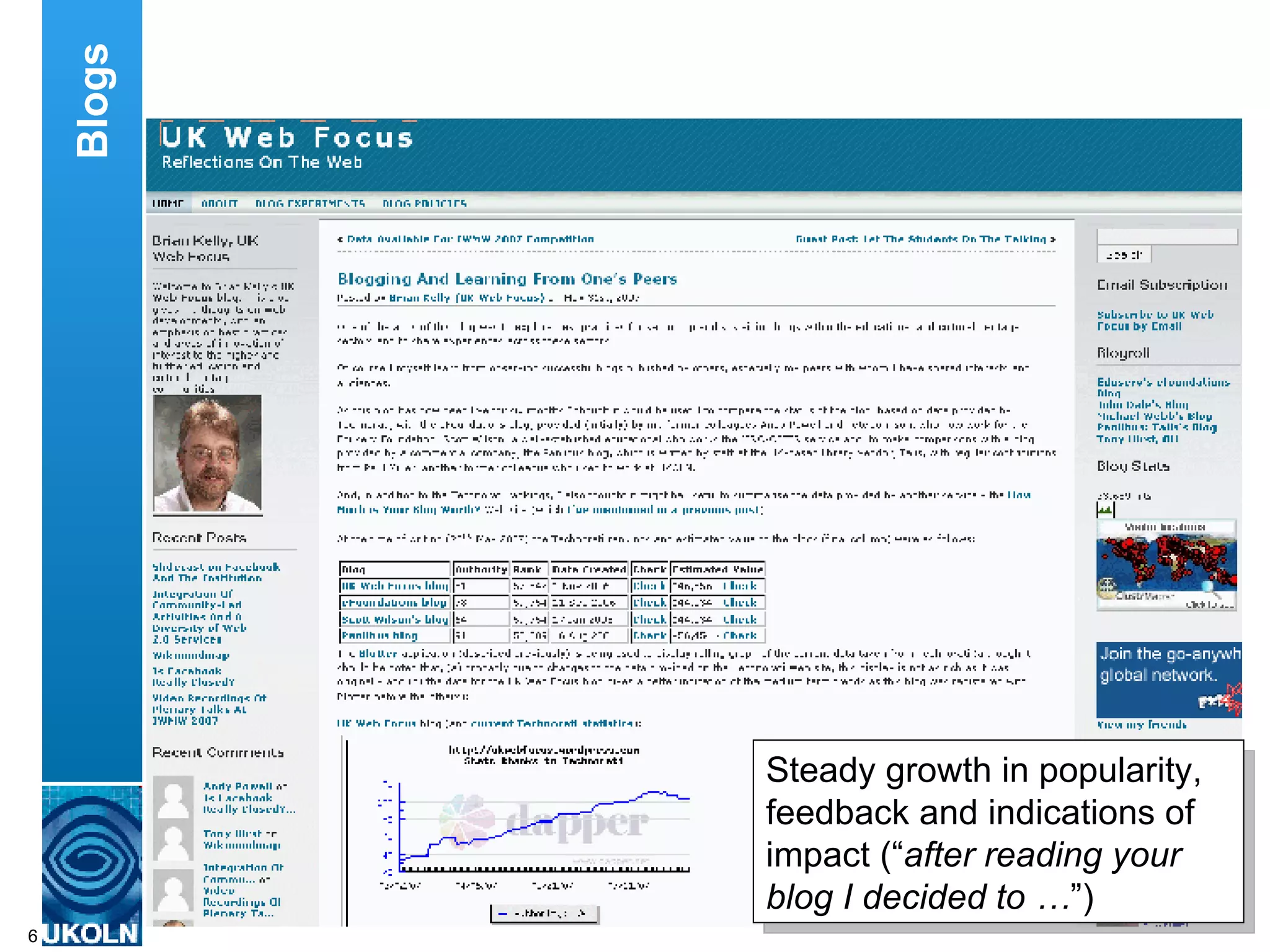In addition various usage monitoring tools can also help to ensure that the blog is fulfilling its purpose.  For example, I have used the Blotter tool which provides a graphical display of statistics from the Technorati service.  I’m pleased to note that the UK Web Focus blog has seen a steady growth and, based on the Technorati statistics, is now ranked in the top 50,000 blogs.  With a total of about 70 million blogs, this places the blog in the top 0.1%. I have also found it useful to make comparisons with my peers – in my case I observe how I compare with the eFoundations blog provided by Eduserv, Scott Wilson’s blog at CETIS and the Talis blog service. These are some simple techniques which can be used to monitor the effectiveness of a blog service.  There is also a need to measure the impact, and not just usage, of a blog.  This is an area I intend to address in future posts on my blog.  To conclude, I have found that the UK Web Focus blog provides a very effective means of engaging with my user communities.  My only regret is that I didn’t set up a blog many years ago. Blogs Steady growth in popularity, feedback and indications of impact (“ after reading your blog I decided to … ”) 