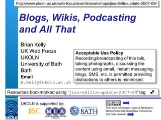 Blogs, Wikis, Podcasting and All That Brian Kelly UK Web Focus UKOLN University of Bath Bath Email [email_address] UKOLN is supported by: http://www.ukoln.ac.uk/web-focus/events/workshops/jisc-skills-update-2007-09/ This work is licensed under a Attribution-NonCommercial-ShareAlike 2.0 licence (but note caveat) Resources bookmarked using ‘ jisc-skills-update-2007-09 ' tag  Acceptable Use Policy Recording/broadcasting of this talk, taking photographs, discussing the content using email, instant messaging, blogs, SMS, etc. is permitted providing distractions to others is minimised. 