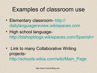 Examples of classroom use Elementary classroom-  http:// dailylanguagereview.wikispaces.com        High school language-  http://bishopblogs.wikispaces.com/Spanish+I   Link to many Collaborative Writing projects-  http://schools.wikia.com/wiki/Main_Page   