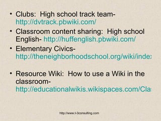 Clubs:  High school track team-  http://dvtrack.pbwiki.com/   Classroom content sharing:  High school English-  http://huffenglish.pbwiki.com/   Elementary Civics-  http://theneighborhoodschool.org/wiki/index.php?title=Main_Page   Resource Wiki:  How to use a Wiki in the classroom-  http://educationalwikis.wikispaces.com/Classroom+Wikis   