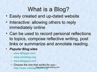What is a Blog? Easily created and up-dated website Interactive: allowing others to reply immediately online Can be used to record personal reflections to topics, compose reflective writing, post links or summarize and annotate reading. Popular Blog sites www.Blogger.com   www.edublogs.org www.blogspot.com   Choose the one that works for you-- http://www.weblogmatrix.org/   