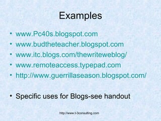 Examples www.Pc40s.blogspot.com www.budtheteacher.blogspot.com www.itc.blogs.com/thewriteweblog/ www.remoteaccess.typepad.com http:// www.guerrillaseason.blogspot.com /   Specific uses for Blogs-see handout 