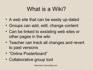 What is a Wiki? A web site that can be easily up-dated  Groups can add, edit, change content  Can be linked to exsisting web sites or other pages in the wiki Teacher can track all changes and revert to past versions “ Online Posterboard” Collaborative group tool 