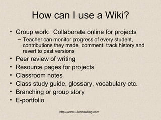 How can I use a Wiki? Group work:  Collaborate online for projects Teacher can monitor progress of every student, contributions they made, comment, track history and revert to past versions Peer review of writing Resource pages for projects Classroom notes Class study guide, glossary, vocabulary etc. Branching or group story E-portfolio 