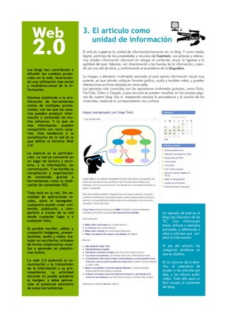 Web                           3. El artículo como

   2.0
                                    unidad de información                                                 dE un   Blog




                                 El artículo o post es la unidad de información/narración en un blog. Y como medio
                                 digital, participa de las propiedades y recursos del hipertexto. Los enlaces y referen-
                                 cias añaden información adicional sin alargar el contenido visual, la ligereza y la
                                 agilidad del post. Además, van directamente a las fuentes de la información, crean-
Los blogs han contribuído a      do así una red de sitios, y conformando el ecosistema de la blogosfera.
difundir los cambios produ-
cidos en la web, favorecien-     La imagen o elemento multimedia asociado al post aporta información visual muy
do una utilización más social    potente, ya que admite cualquier formato gráfico, audio y también video, y pueden
y multidireccional de la in-     referenciarse archivos alojados en otras webs.
formación.                       Los ejemplos más conocidos son los repositorios multimedia gratuitos, como Flickr,
                                 YouTube, Odeo o Google, cuyos recursos se pueden visualizar en las propias pági-
Estamos asistiendo a la pro-     nas de nuestro blog. Eso sí: respetando siempre la procedencia y la autoría de los
liferación de herramientas       materiales, mediante la correspondiente cita y enlace.
online de múltiples presta-
ciones, con las que los usua-
rios pueden producir infor-
mación y contenido sin mu-
cho esfuerzo. Y lo que es
más interesante: pueden
compartirlo con otros usua-
rios. Esta tendencia a la
socialización de la red es lo
que define el término Web
2.0.

La esencia es la participa-
ción. La red se convierte en
un lugar de lectura y escri-
tura, y la información, en
conversación. Y se facilita la
recopilación y organización
de contenido, gracias a
herramientas como la sindi-
cación de contenidos RSS.

Todo está en la red. Sin ne-
cesidad de aplicaciones lo-
cales, salvo el navegador,
cualquiera puede crear con-
tenido, publicarlo, y com-
partirlo a través de la red                                                               Un ejemplo de post en el
desde cualquier lugar y a                                                                 blog Uso Educativo de las
cualquier hora.                                                                           TIC. Una información
                                                                                          breve, enlaces a ejemplos
Es posible escribir, editar y                                                             puntuales, y referencias a
compartir imágenes, presen-                                                               sitios y artículos que am-
taciones, audio y vídeo; tra-                                                             plían la información.
bajar en escritorios virtuales
de forma colaborativa; ense-                                                              Al pie del artículo, las
ñar y aprender en platafor-                                                               categorías temáticas en
mas online.                                                                               que se clasifica.
La web 2.0 potencia la co-
                                                                                          En la columna de la dere-
municación y la transmisión
                                                                                          cha, el calendario de
de la información y su pro-
                                                                                          acceso a los artículos por
cesamiento. La actividad
                                                                                          días, y los últimos publi-
docente no puede quedarse
                                                                                          cados. Todo ello para un
al margen, y debe aprove-
char el potencial educativo                                                               fácil acceso al contenido
de estas herramientas.                                                                    del blog.
 