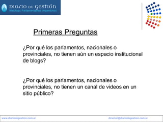 www.diariodegestion.com.ar                                                                                                         [email_address] Primeras Preguntas ¿Por qué los parlamentos, nacionales o provinciales, no tienen aún un espacio institucional de blogs? ¿Por qué los parlamentos, nacionales o provinciales, no tienen un canal de videos en un sitio público? 
