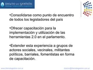 Consolidarse como punto de encuentro de todos los legisladores del país Ofrecer capacitación para la implementación y utilización de las herramientas 2.0 en el parlamento.  Extender esta experiencia a grupos de actores sociales, vecinales, militantes políticos, barriales, fomentistas en forma de capacitación. 
