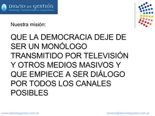 Nuestra misión: QUE LA DEMOCRACIA DEJE DE SER UN MONÓLOGO TRANSMITIDO POR TELEVISIÓN Y OTROS MEDIOS MASIVOS Y QUE EMPIECE A SER DIÁLOGO POR TODOS LOS CANALES POSIBLES 