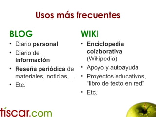 Usos más frecuentes
BLOG
• Diario personal
• Diario de
información
• Reseña periódica de
materiales, noticias,…
• Etc.
WIKI
• Enciclopedia
colaborativa
(Wikipedia)
• Apoyo y autoayuda
• Proyectos educativos,
“libro de texto en red”
• Etc.
 
