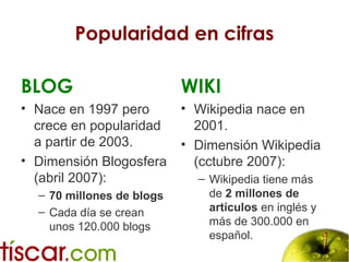 Popularidad en cifras
BLOG
• Nace en 1997 pero
crece en popularidad
a partir de 2003.
• Dimensión Blogosfera
(abril 2007):
– 70 millones de blogs
– Cada día se crean
unos 120.000 blogs
WIKI
• Wikipedia nace en
2001.
• Dimensión Wikipedia
(cctubre 2007):
– Wikipedia tiene más
de 2 millones de
artículos en inglés y
más de 300.000 en
español.
 