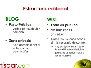 Estructura editorial
BLOG
• Parte Pública
– visible por cualquier
persona
• Zona privada
– sólo accesible por el
autor con su
contraseña
WIKI
• Todo es público
• No hay zonas
privadas
• Todos los usuarios tienen
el mismo grado de control
– Hay excepciones: un autor
de un wiki puede decidir a
qué otros usuarios invita a
ser co-autores.
 