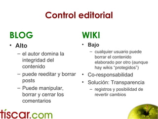 Control editorial
BLOG
• Alto
– el autor domina la
integridad del
contenido
– puede reeditar y borrar
posts
– Puede manipular,
borrar y cerrar los
comentarios
WIKI
• Bajo
– cualquier usuario puede
borrar el contenido
elaborado por otro (aunque
hay wikis “protegidos”)
• Co-responsabilidad
• Solución: Transparencia
– registros y posibilidad de
revertir cambios
 
