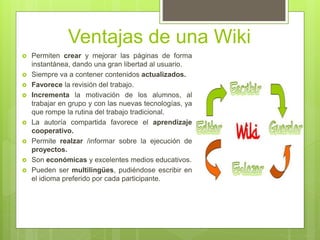 Ventajas de una Wiki
 Permiten crear y mejorar las páginas de forma
instantánea, dando una gran libertad al usuario.
 Siempre va a contener contenidos actualizados.
 Favorece la revisión del trabajo.
 Incrementa la motivación de los alumnos, al
trabajar en grupo y con las nuevas tecnologías, ya
que rompe la rutina del trabajo tradicional.
 La autoría compartida favorece el aprendizaje
cooperativo.
 Permite realzar /informar sobre la ejecución de
proyectos.
 Son económicas y excelentes medios educativos.
 Pueden ser multilingües, pudiéndose escribir en
el idioma preferido por cada participante.
 