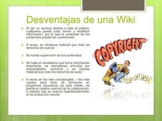 Desventajas de una Wiki
 Al ser un servicio abierto a todo el público,
cualquiera puede subir, borrar y modificar
información, por lo que la veracidad de los
contenidos puede ser cuestionada.
 A veces, se introduce material que viola los
derechos de autoría.
 No existe supervisión de los contenidos.
 Se halla el vandalismo que borra información
importante, se reemplazan artículos por
obscenidades, racismos y se ingresa
material que viola los derechos de autor.
 A veces en los wiki conceptuales, – los mas
usados para fines de formación en
programas educativos de toda índole-, se
pierde el objetivo estricto de la colaboración,
a medida que se avanza hipertextualmente,
en la producción escrita.
 
