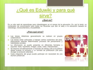 ¿Qué es Eduwiki y para qué
sirve?
¿Qué es?
Es un sitio web de aprendizaje para videobloggers en el campo de la educación. Es, por lo tanto, un
contenedor de conocimiento para todos los docentes que den el salto a la educación basada en
videoblogs, microcontenidos y reusabilidad.
¿Para qué sirve?
 Las tareas didácticas generalmente se realizan en grupos
colaborativos.
 Las tareas están enfocadas a trabajar ciertos contenidos del área,
estimulando además determinados procesos del pensamiento y
habilidades sociales.
 La información se puede presentar en diferentes formatos o
soportes: texto, hipertexto, imagen, audio, vídeo, interactividad...
 Se dispone simultáneamente un formato de trabajo (útil si el profesor
desea evaluar el proceso) y un formato de publicación (útil para
divulgar el producto obtenido).
 Cada integrante del grupo puede participar sin necesidad de una
reunión presencial.
 