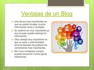 Ventajas de un Blog
 Una de las mas importantes es
que se puede divulgar mucha
información seria y confiable.
 Su sistema es muy importante ya
que el autor puede restringir la
información.
 Otra ventaja muy importante es
que su autor o administrador
toma la decisión de publicar los
comentarios mas importantes.
 Son muy ventajosos porque
puedes encontrar mucha gente
interesante.
 