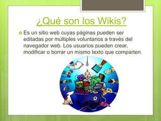 ¿Qué son los Wikis?
 Es un sitio web cuyas páginas pueden ser
editadas por múltiples voluntarios a través del
navegador web. Los usuarios pueden crear,
modificar o borrar un mismo texto que comparten.
 