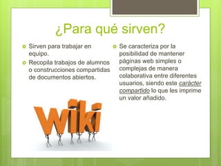 ¿Para qué sirven?
 Sirven para trabajar en
equipo.
 Recopila trabajos de alumnos
o construcciones compartidas
de documentos abiertos.
 Se caracteriza por la
posibilidad de mantener
páginas web simples o
complejas de manera
colaborativa entre diferentes
usuarios, siendo este carácter
compartido lo que les imprime
un valor añadido.
 