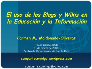 El uso de los Blogs y Wikis en la Educación y la Información Carmen M. Maldonado-Oliveras Tecno-Caribe 2008 11 de marzo de 2008 Centro de Convenciones de Puerto Rico comparteconmigo.wordpress.com [email_address] 