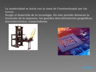 La modernidad se inicia con la toma de Constantinopla por los turcos  Surgió el desarrollo de la tecnología.  En este periodo destacan la invención de la imprenta, los grandes descubrimientos geográficos, microelectrónica, computadoras. VOLVER 