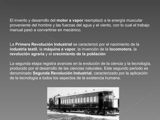El invento y desarrollo del  motor a vapor  reemplazó a la energía muscular proveniente del hombre y las fuerzas del agua y el viento, con lo cual el trabajo manual pasó a convertirse en mecánico. La  Primera Revolución Industrial  se caracterizó por el nacimiento de la  industria textil , la  máquina a vapor , la invención de la  locomotora , la  revolución agraria  y el  crecimiento de la población La segunda etapa registra avances en la evolución de la ciencia y la tecnología, producido por el desarrollo de las ciencias naturales. Este segundo periodo es denominado  Segunda Revolución Industrial , caracterizado por la aplicación de la tecnología a todos los aspectos de la existencia humana. 