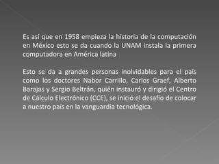 Es así que en 1958 empieza la historia de la computación en México esto se da cuando la UNAM instala la primera computadora en América latina Esto se da a grandes personas inolvidables para el país como los doctores Nabor Carrillo, Carlos Graef, Alberto Barajas y Sergio Beltrán, quién instauró y dirigió el Centro de Cálculo Electrónico (CCE), se inició el desafío de colocar a nuestro país en la vanguardia tecnológica. 
