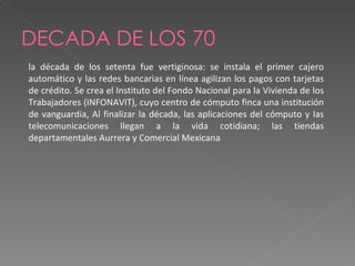 DECADA DE LOS 70 la década de los setenta fue vertiginosa: se instala el primer cajero automático y las redes bancarias en línea agilizan los pagos con tarjetas de crédito. Se crea el Instituto del Fondo Nacional para la Vivienda de los Trabajadores (INFONAVIT), cuyo centro de cómputo finca una institución de vanguardia, Al finalizar la década, las aplicaciones del cómputo y las telecomunicaciones llegan a la vida cotidiana; las tiendas departamentales Aurrera y Comercial Mexicana  