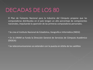 DECADAS DE LOS 80 El Plan de Fomento Nacional para la Industria del Cómputo propone que las computadoras distribuidas en el país tengan un alto porcentaje de componentes nacionales, impulsando la aparición de las primeras computadoras personales. Se crea el Instituto Nacional de Estadística, Geografía e Informática (INEGI) En la UNAM se funda la Dirección General de Servicios de Cómputo Académico (DGSCA) las telecomunicaciones se extienden con la puesta en órbita de los satélites 