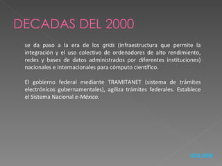 DECADAS DEL 2000 se da paso a la era de los  grids  (infraestructura que permite la integración y el uso colectivo de ordenadores de alto rendimiento, redes y bases de datos administrados por diferentes instituciones) nacionales e internacionales para cómputo científico. El gobierno federal mediante TRAMITANET (sistema de trámites electrónicos gubernamentales), agiliza trámites federales. Establece el Sistema Nacional  e-México. VOLVER 