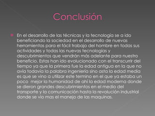 En el desarrollo de las técnicas y la tecnología se a ido beneficiando la sociedad en el desarrollo de nuevas herramientas para el fácil trabajo del hombre en todas sus actividades y todas las nuevas tecnologías y descubrimientos que vendrán más adelante para nuestro beneficio. Estas han ido evolucionado con el transcurrir del tiempo ya que la primera fue la edad antigua en la que no avía todavía la palabra ingeniería sino asta la edad media es que se vino a utilizar este termino en el que ya estaba un poco  mejor la humanidad de ahí la edad moderna donde se dieron grandes descubrimientos en el medio del transporte y la comunicación hasta la revolución industrial donde se vio mas el manejo de las maquinas.  