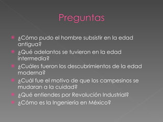 ¿Cómo pudo el hombre subsistir en la edad antigua? ¿Qué adelantos se tuvieron en la edad intermedia? ¿Cuáles fueron los descubrimientos de la edad moderna? ¿Cuál fue el motivo de que los campesinos se mudaran a la cuidad? ¿Qué entiendes por Revolución Industrial? ¿Cómo es la Ingeniería en México? 