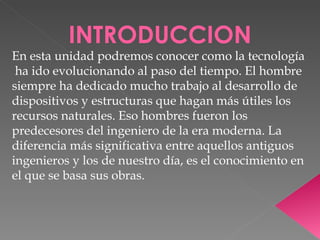 INTRODUCCION En esta unidad podremos conocer como la tecnología  ha ido evolucionando al paso del tiempo. El hombre siempre ha dedicado mucho trabajo al desarrollo de dispositivos y estructuras que hagan más útiles los recursos naturales. Eso hombres fueron los predecesores del ingeniero de la era moderna. La diferencia más significativa entre aquellos antiguos ingenieros y los de nuestro día, es el conocimiento en el que se basa sus obras. 