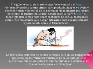 El siguiente paso de la tecnología fue el control del  fuego . Golpeando piedras contra piritas para producir chispas es posible encender fuego y liberarse de la necesidad de mantener los fuegos obtenidos de fuentes naturales. Obteniendo la luz y el  calor , el fuego también se usó para cocer cacharros de arcilla, fabricando recipientes resistentes que podían utilizarse para cocinar cereales y para la infusión y la fermentación.. La tecnología primitiva no estaba centrada solo en las herramientas prácticas. Se pulverizaron minerales de color para obtener pigmentos, que se aplicaban al cuerpo humano, a utensilios de arcilla, a cestas, ropa y otros objetos 