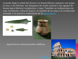 Cuando llegó la edad del bronce se desarrollaron arpones con púas, el arco y las flechas, las lámparas de aceite animal y las agujas de hueso para fabricar recipientes y ropa. También se embarcaron en una revolución cultural mayor, el cambio de la caza y la recolección nómada a la práctica sedentaria de la  agricultura .  Aparecieron monumentales edificios.   VOLVER 