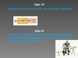 Siglo VII la India se inicia el cálculo con números negativos. Siglo IX se crean los primeros relojes de engranajes , china crea los primeros molinos de viento y el empleo de la pólvora en la pirotecnia. 