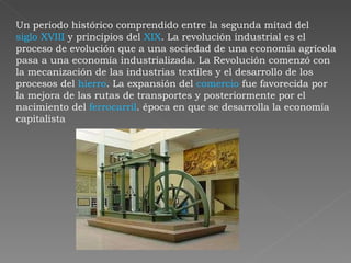 Un periodo histórico comprendido entre la segunda mitad del  siglo XVIII  y principios del  XIX . La revolución industrial es el proceso de evolución que a una sociedad de una economía agrícola pasa a una economía industrializada. La Revolución comenzó con la mecanización de las industrias textiles y el desarrollo de los procesos del  hierro . La expansión del  comercio  fue favorecida por la mejora de las rutas de transportes y posteriormente por el nacimiento del  ferrocarril . época en que se desarrolla la economía capitalista  