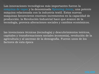 Las innovaciones tecnológicas más importantes fueron la  máquina de vapor  y la denominada  Spinning Jenny , una potente máquina relacionada con la industria textil. Estas nuevas máquinas favorecieron enormes incrementos en la capacidad de producción. la Revolución Industrial hace que avance de la tecnología, provoca alteraciones sociales y cambios económicos. las invenciones técnicas (tecnología) y descubrimientos teóricos, capitales y transformaciones sociales (economía), revolución de la agricultura y al ascenso de la demografía. Fueron unos de los factores de esta época VOLVER 
