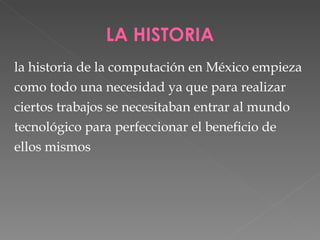 LA HISTORIA la historia de la computación en México empieza como todo una necesidad ya que para realizar  ciertos trabajos se necesitaban entrar al mundo  tecnológico para perfeccionar el beneficio de  ellos mismos 