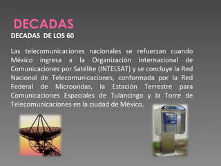 DECADAS  DECADAS  DE LOS 60 Las telecomunicaciones nacionales se refuerzan cuando México ingresa a la Organización Internacional de Comunicaciones por Satélite (INTELSAT) y se concluye la Red Nacional de Telecomunicaciones, conformada por la Red Federal de Microondas, la Estación Terrestre para Comunicaciones Espaciales de Tulancingo y la Torre de Telecomunicaciones en la ciudad de México. 
