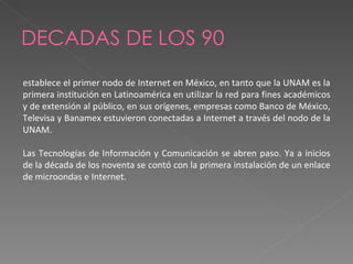 DECADAS DE LOS 90 establece el primer nodo de Internet en México, en tanto que la UNAM es la primera institución en Latinoamérica en utilizar la red para fines académicos y de extensión al público, en sus orígenes, empresas como Banco de México, Televisa y Banamex estuvieron conectadas a Internet a través del nodo de la UNAM. Las Tecnologías de Información y Comunicación se abren paso. Ya a inicios de la década de los noventa se contó con la primera instalación de un enlace de microondas e Internet. 