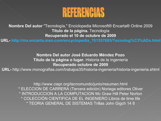 Nombre Del autor  "Tecnología," Enciclopedia Microsoft® Encarta® Online 2009 Título de la página.  Tecnología Recuperado el 10 de octubre de 2009 URL-  http://mx.encarta.msn.com/encyclopedia_761557685/Tecnolog%C3%ADa.html Nombre Del autor José Eduardo Méndez Pozo Título de la página o lugar.  Historia de la ingeniería Recuperado octubre de 2009 URL-  http://www.monografias.com/trabajos35/historia-ingenieria/historia-ingenieria.shtml http://www.ciapr.org/tecnomundo/junio/resumen.html * ELECCION DE CARRERA (Tercera edición) Noriega editores Oliver * INTRODUCCION A LA COMPUTACION Mc Graw Hill Peter Norton * COLECCIÓN CIENTIFICA DE EL INGENIERO Libros de time life * TEORIA GENERAL DE SISTEMAS Trillas John Gigch 14 8 REFERENCIAS 