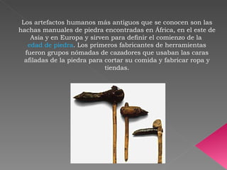 Los artefactos humanos más antiguos que se conocen son las hachas manuales de piedra encontradas en África, en el este de Asia y en Europa y sirven para definir el comienzo de la  edad de piedra . Los primeros fabricantes de herramientas fueron grupos nómadas de cazadores que usaban las caras afiladas de la piedra para cortar su comida y fabricar ropa y tiendas. 