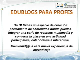 EDUBLOGS PARA PROFES Un BLOG es un espacio de creación permanente de contenidos donde puedes integrar una serie de recursos multimedia y convertir la clase en una actividad participativa, colaborativa e interactiva.  Bienvenid@s a esta nueva experiencia de aprendizaje   